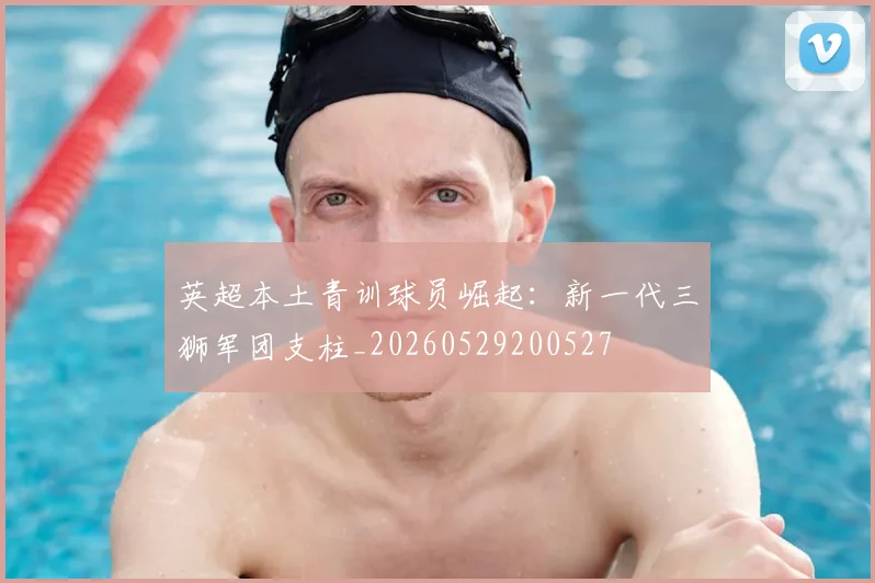英超本土青训球员崛起：新一代三狮军团支柱_20260529200527