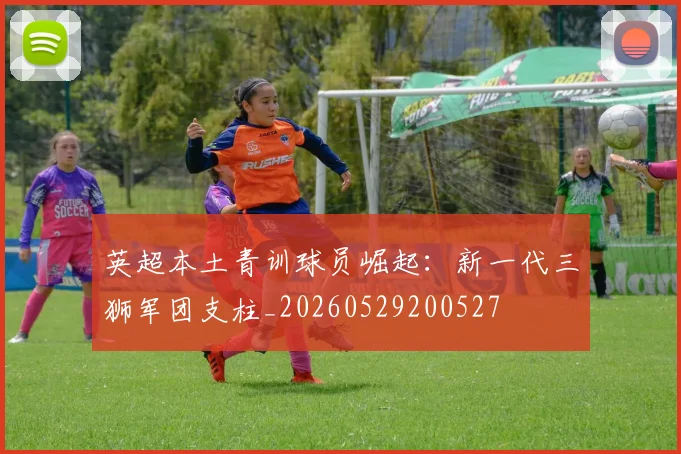 英超本土青训球员崛起：新一代三狮军团支柱_20260529200527