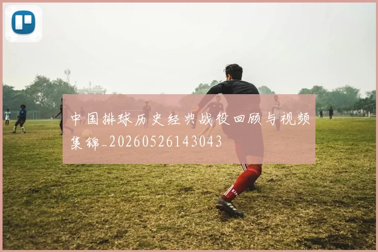 中国排球历史经典战役回顾与视频集锦_20260526143043